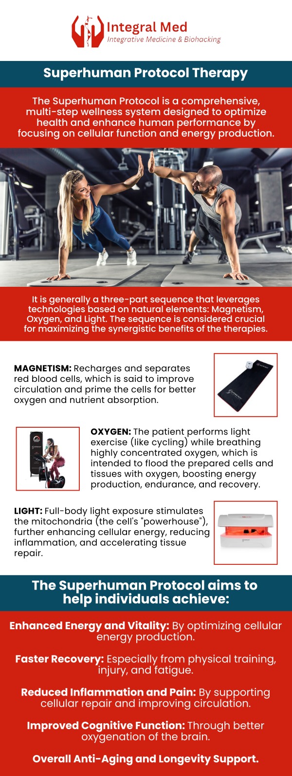 The Super Human Protocol works because it optimally utilizes the harmonious effects of magnetism, oxygen, and light, which are fundamental to bodily functions and wellness. The protocol's effectiveness lies in its structured approach, where each technology builds upon the other. The Super Human Protocol is available at Integral Med. To learn more about the integrative services we offer, contact us today, or book an appointment online. We are conveniently located at 340 W Butterfield Rd Suite 3C, Elmhurst, IL 60126. The Super Human Protocol works because it optimally utilizes the harmonious effects of magnetism, oxygen, and light, which are fundamental to bodily functions and wellness. The protocol's effectiveness lies in its structured approach, where each technology builds upon the other. The Super Human Protocol is available at Integral Med. To learn more about the integrative services we offer, contact us today, or book an appointment online. We are conveniently located at 340 W Butterfield Rd Suite 3C, Elmhurst, IL 60126.